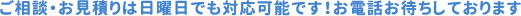 ご相談・お見積りは日曜日でも対応可能です！お電話お待ちしております